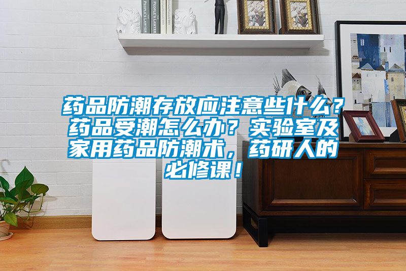 藥品防潮存放應(yīng)注意些什么？藥品受潮怎么辦？實驗室及家用藥品防潮術(shù)，藥研人的必修課！